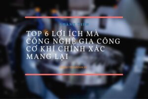 Top 6 lợi ích mà công nghệ gia công cơ khí chính xác mang lại