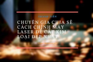 Chuyên gia chia sẻ cách chỉnh máy laser để cắt kim loại đẹp nhất